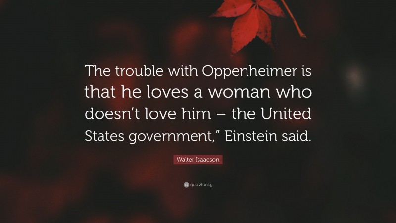 Walter Isaacson Quote: “The trouble with Oppenheimer is that he loves a woman who doesn’t love him – the United States government,” Einstein said.”