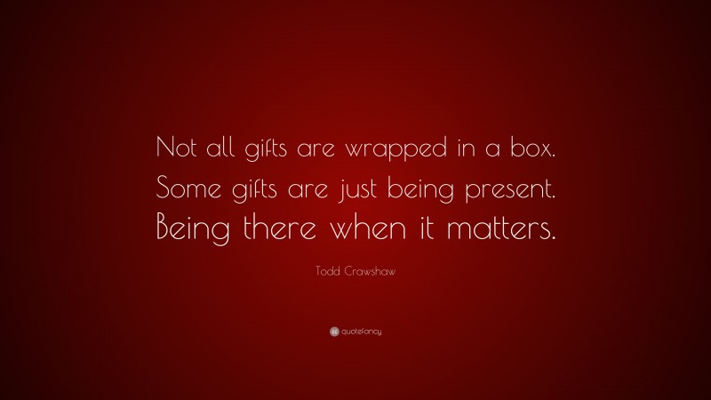 Todd Crawshaw Quote: “Not all gifts are wrapped in a box. Some gifts are just being present. Being there when it matters.”