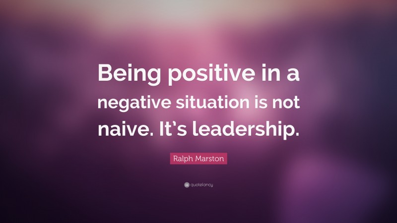 Ralph Marston Quote: “Being positive in a negative situation is not naive. It’s leadership.”