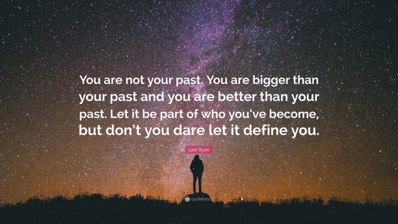 Lexi Ryan Quote: “You are not your past. You are bigger than your past and you are better than your past. Let it be part of who you’ve become, but don’t you dare let it define you.”