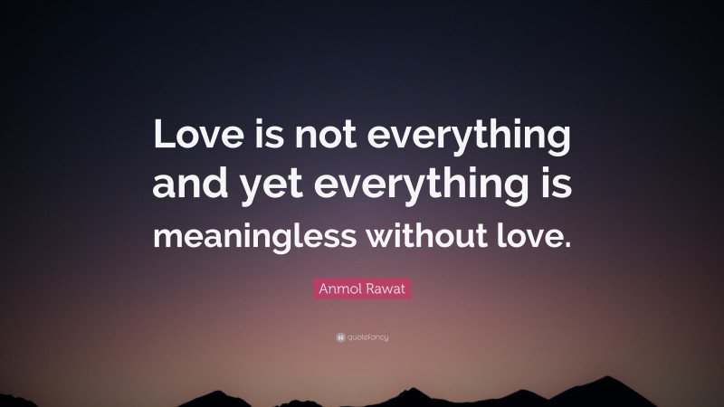 Anmol Rawat Quote: “Love is not everything and yet everything is meaningless without love.”