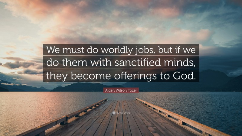 Aiden Wilson Tozer Quote: “We must do worldly jobs, but if we do them with sanctified minds, they become offerings to God.”