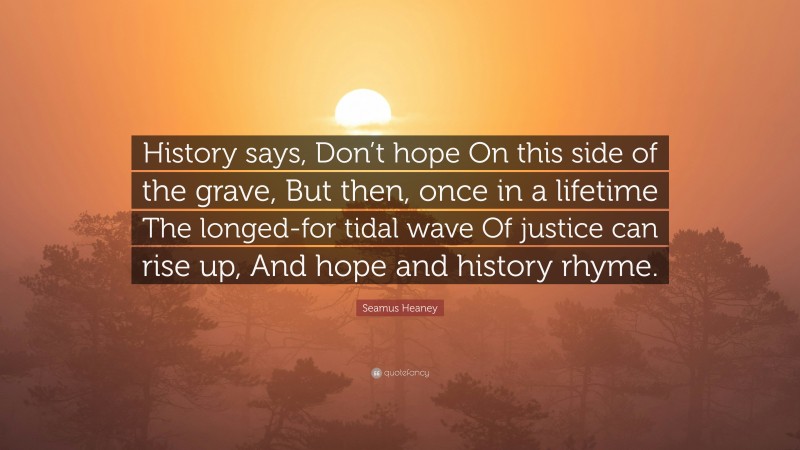 Seamus Heaney Quote: “History says, Don’t hope On this side of the grave, But then, once in a lifetime The longed-for tidal wave Of justice can rise up, And hope and history rhyme.”