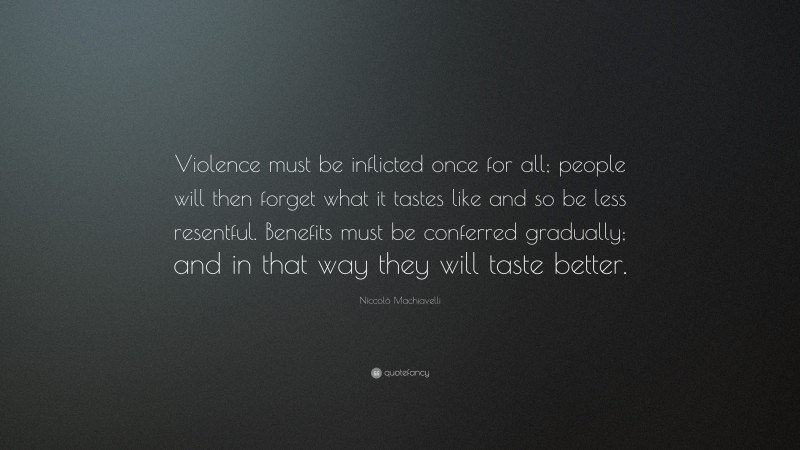 Niccolò Machiavelli Quote: “Violence must be inflicted once for all; people will then forget what it tastes like and so be less resentful. Benefits must be conferred gradually; and in that way they will taste better.”