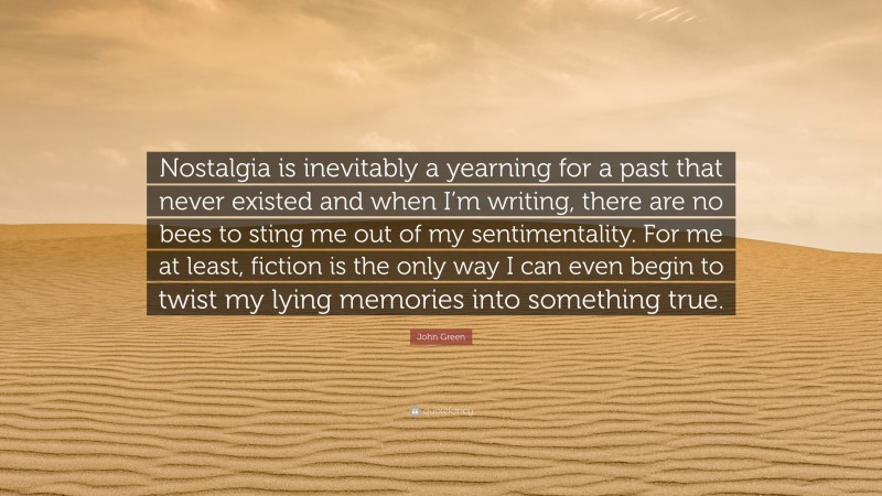 John Green Quote: “Nostalgia is inevitably a yearning for a past that never existed and when I’m writing, there are no bees to sting me out of my sentimentality. For me at least, fiction is the only way I can even begin to twist my lying memories into something true.”
