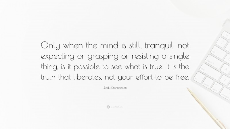Jiddu Krishnamurti Quote: “Only when the mind is still, tranquil, not expecting or grasping or resisting a single thing, is it possible to see what is true. It is the truth that liberates, not your effort to be free.”