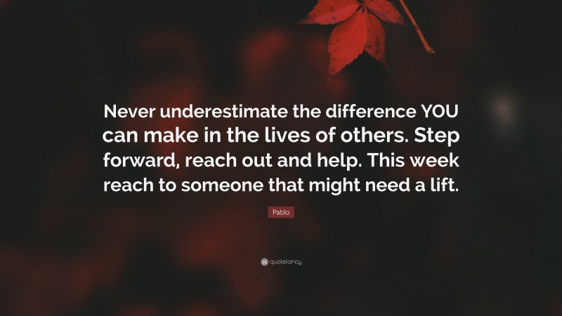 Pablo Quote: “Never underestimate the difference YOU can make in the lives of others. Step forward, reach out and help. This week reach to someone that might need a lift.”