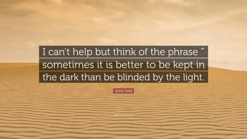 Anna Todd Quote: “I can’t help but think of the phrase ″ sometimes it is better to be kept in the dark than be blinded by the light.”
