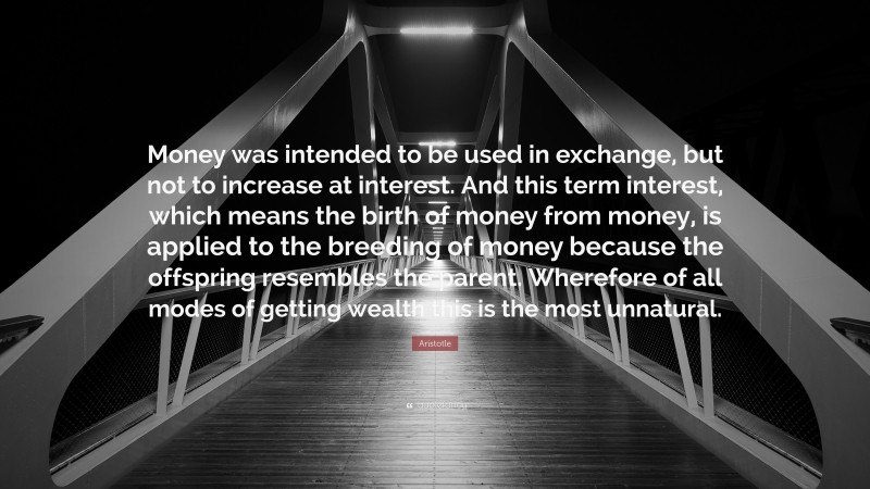 Aristotle Quote: “Money was intended to be used in exchange, but not to increase at interest. And this term interest, which means the birth of money from money, is applied to the breeding of money because the offspring resembles the parent. Wherefore of all modes of getting wealth this is the most unnatural.”