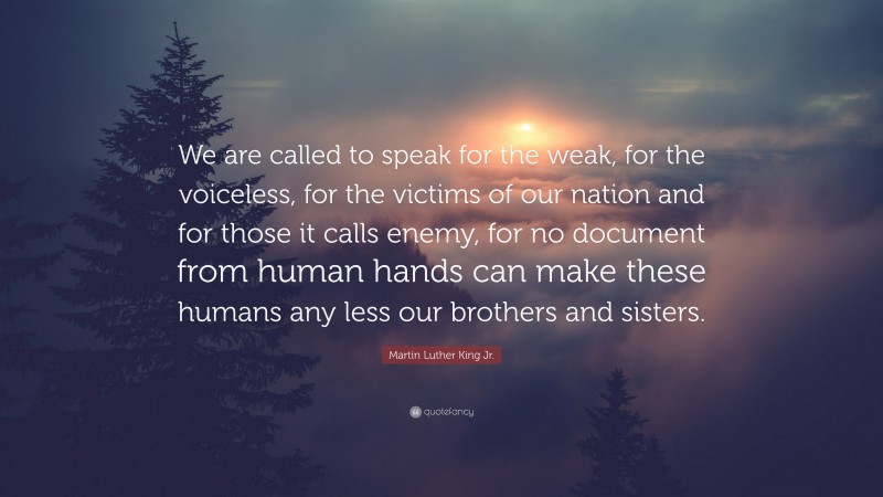 Martin Luther King Jr. Quote: “We are called to speak for the weak, for the voiceless, for the victims of our nation and for those it calls enemy, for no document from human hands can make these humans any less our brothers and sisters.”
