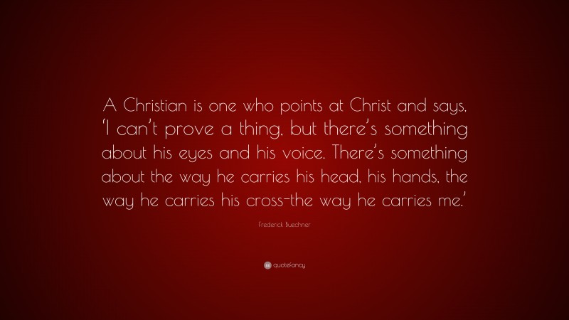 Frederick Buechner Quote: “A Christian is one who points at Christ and says, ‘I can’t prove a thing, but there’s something about his eyes and his voice. There’s something about the way he carries his head, his hands, the way he carries his cross-the way he carries me.’”