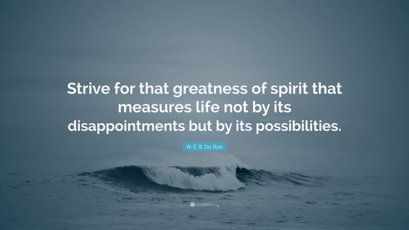 W. E. B. Du Bois Quote: “Strive for that greatness of spirit that measures life not by its disappointments but by its possibilities.”