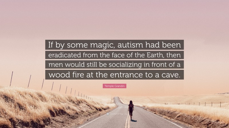 Temple Grandin Quote: “If by some magic, autism had been eradicated from the face of the Earth, then men would still be socializing in front of a wood fire at the entrance to a cave.”