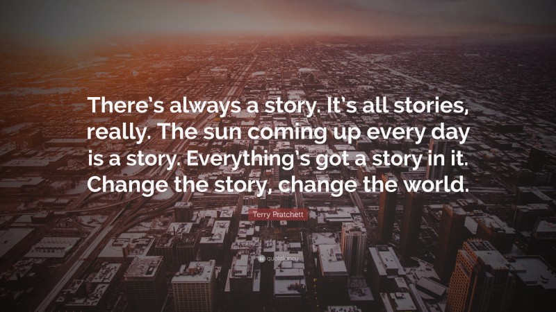 Terry Pratchett Quote: “There’s always a story. It’s all stories, really. The sun coming up every day is a story. Everything’s got a story in it. Change the story, change the world.”