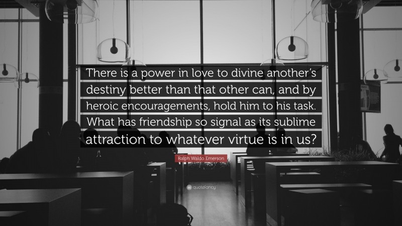 Ralph Waldo Emerson Quote: “There is a power in love to divine another’s destiny better than that other can, and by heroic encouragements, hold him to his task. What has friendship so signal as its sublime attraction to whatever virtue is in us?”