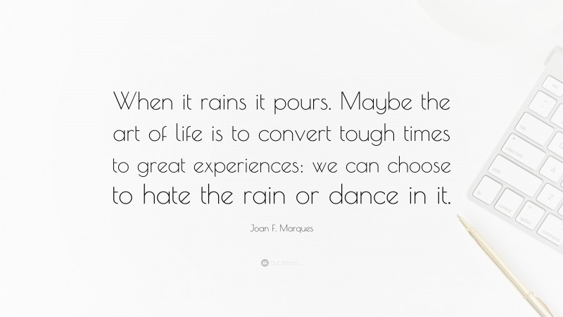 Joan F. Marques Quote: “When it rains it pours. Maybe the art of life is to convert tough times to great experiences: we can choose to hate the rain or dance in it.”