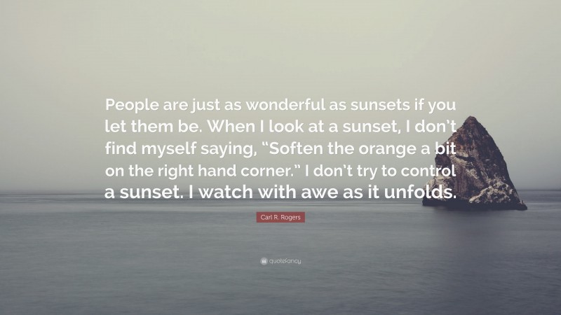 Carl R. Rogers Quote: “People are just as wonderful as sunsets if you let them be. When I look at a sunset, I don’t find myself saying, “Soften the orange a bit on the right hand corner.” I don’t try to control a sunset. I watch with awe as it unfolds.”
