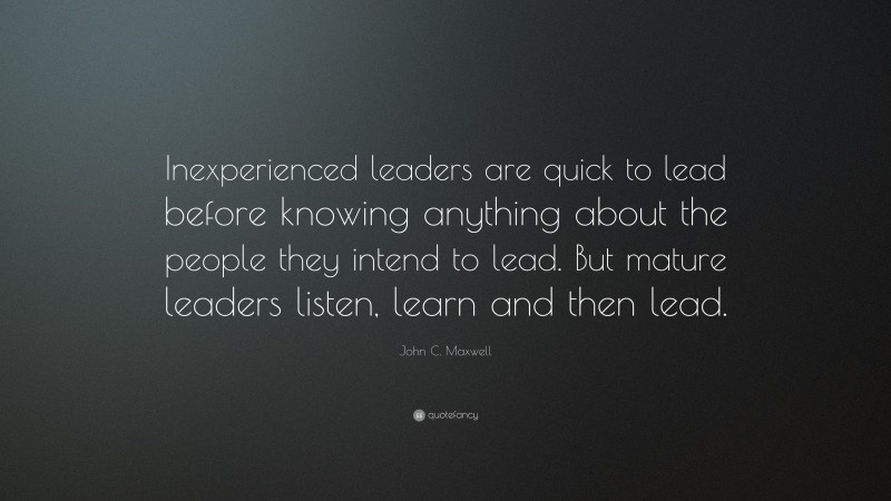 John C. Maxwell Quote: “Inexperienced leaders are quick to lead before knowing anything about the people they intend to lead. But mature leaders listen, learn and then lead.”