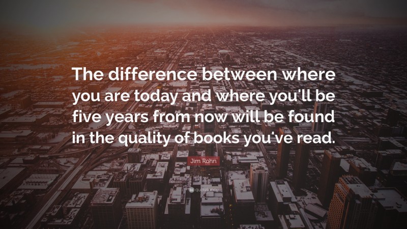 Jim Rohn Quote: “The difference between where you are today and where you'll be five years from now will be found in the quality of books you've read.”