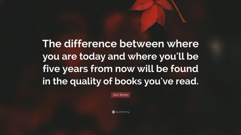 Jim Rohn Quote: “The difference between where you are today and where you'll be five years from now will be found in the quality of books you've read.”