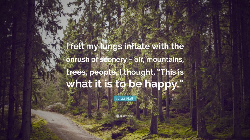 Sylvia Plath Quote: “I felt my lungs inflate with the onrush of scenery – air, mountains, trees, people. I thought, “This is what it is to be happy.””