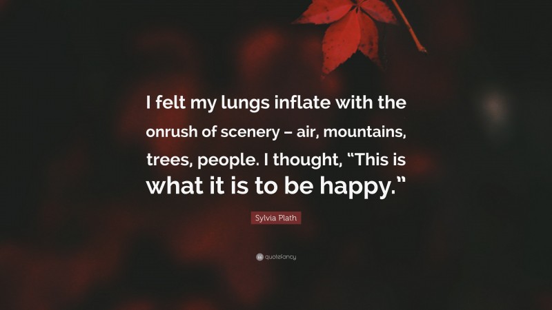 Sylvia Plath Quote: “I felt my lungs inflate with the onrush of scenery – air, mountains, trees, people. I thought, “This is what it is to be happy.””