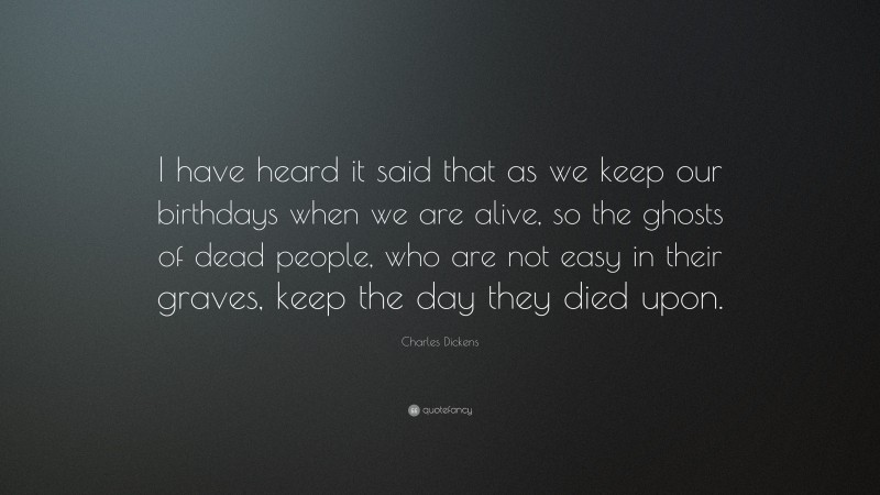 Charles Dickens Quote: “I have heard it said that as we keep our birthdays when we are alive, so the ghosts of dead people, who are not easy in their graves, keep the day they died upon.”