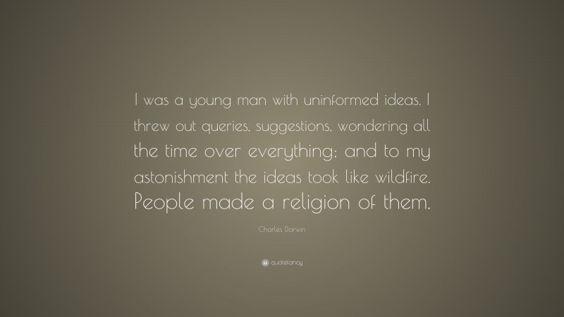 Charles Darwin Quote: “I was a young man with uninformed ideas. I threw out queries, suggestions, wondering all the time over everything; and to my astonishment the ideas took like wildfire. People made a religion of them.”