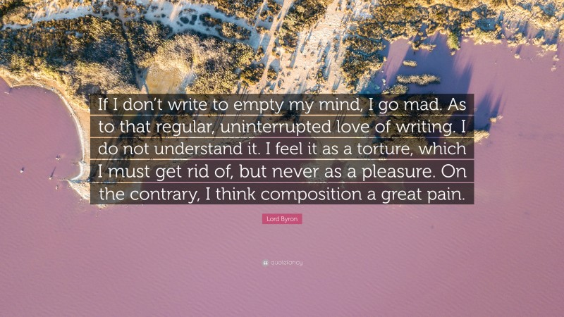 Lord Byron Quote: “If I don’t write to empty my mind, I go mad. As to that regular, uninterrupted love of writing. I do not understand it. I feel it as a torture, which I must get rid of, but never as a pleasure. On the contrary, I think composition a great pain.”