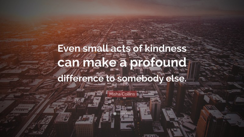 Misha Collins Quote: “Even small acts of kindness can make a profound difference to somebody else.”
