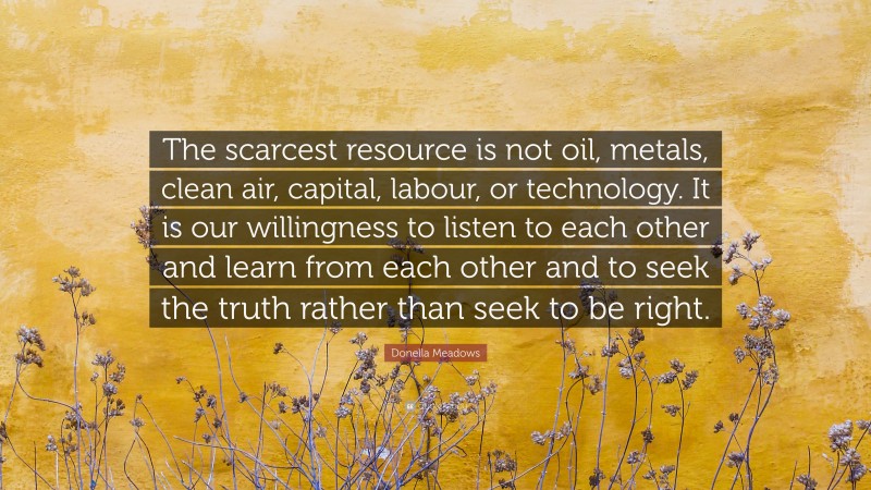 Donella Meadows Quote: “The scarcest resource is not oil, metals, clean air, capital, labour, or technology. It is our willingness to listen to each other and learn from each other and to seek the truth rather than seek to be right.”