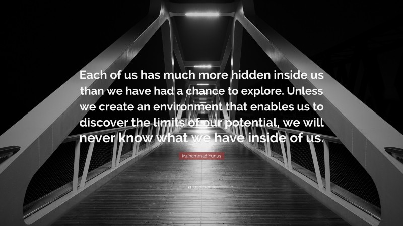 Muhammad Yunus Quote: “Each of us has much more hidden inside us than we have had a chance to explore. Unless we create an environment that enables us to discover the limits of our potential, we will never know what we have inside of us.”