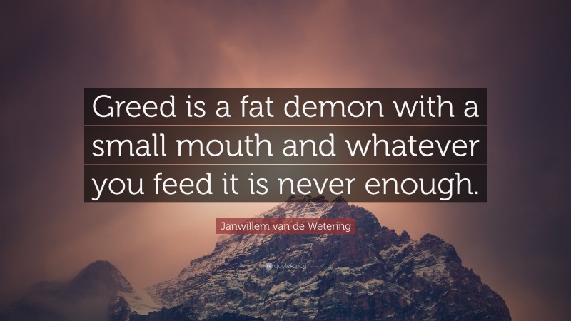 Janwillem van de Wetering Quote: “Greed is a fat demon with a small mouth and whatever you feed it is never enough.”