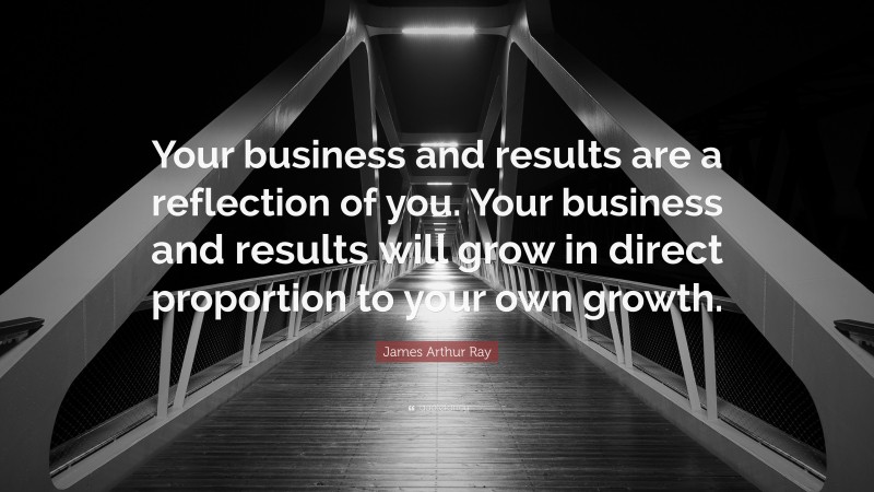 James Arthur Ray Quote: “Your business and results are a reflection of you. Your business and results will grow in direct proportion to your own growth.”
