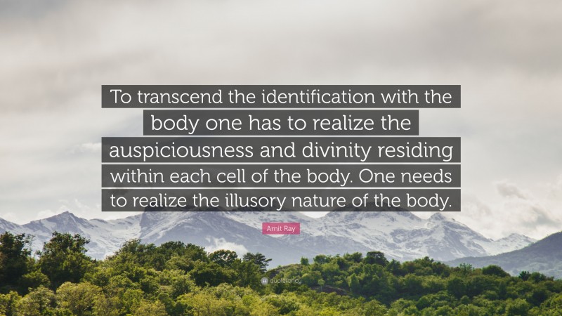 Amit Ray Quote: “To transcend the identification with the body one has to realize the auspiciousness and divinity residing within each cell of the body. One needs to realize the illusory nature of the body.”