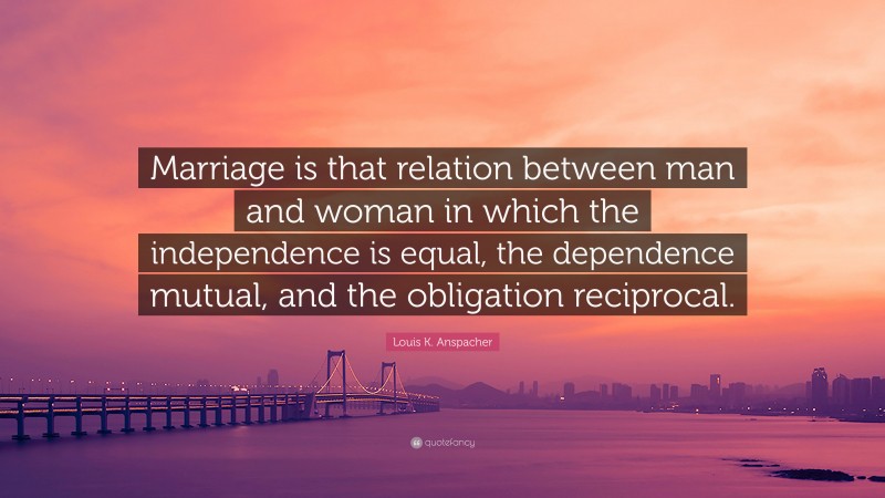 Louis K. Anspacher Quote: “Marriage is that relation between man and woman in which the independence is equal, the dependence mutual, and the obligation reciprocal.”