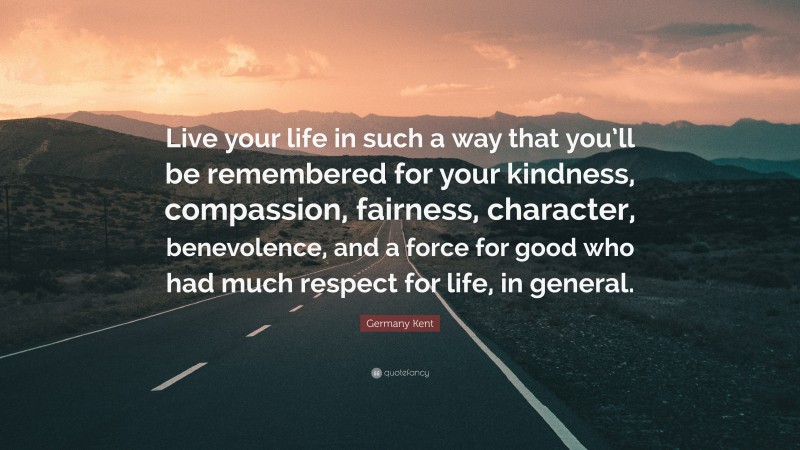Germany Kent Quote: “Live your life in such a way that you’ll be remembered for your kindness, compassion, fairness, character, benevolence, and a force for good who had much respect for life, in general.”