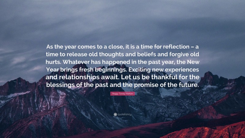 Peggy Toney Horton Quote: “As the year comes to a close, it is a time for reflection – a time to release old thoughts and beliefs and forgive old hurts. Whatever has happened in the past year, the New Year brings fresh beginnings. Exciting new experiences and relationships await. Let us be thankful for the blessings of the past and the promise of the future.”