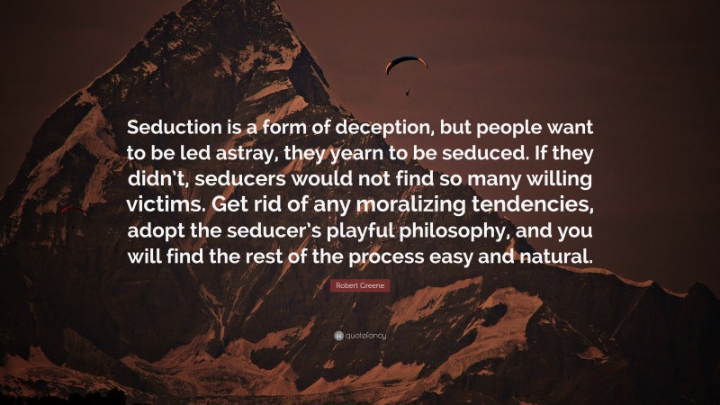 Robert Greene Quote: “Seduction is a form of deception, but people want to be led astray, they yearn to be seduced. If they didn’t, seducers would not find so many willing victims. Get rid of any moralizing tendencies, adopt the seducer’s playful philosophy, and you will find the rest of the process easy and natural.”