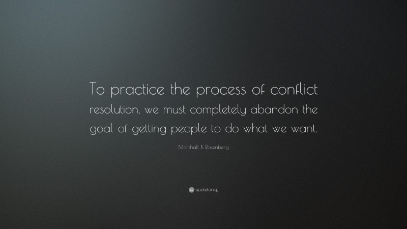 Marshall B. Rosenberg Quote: “To practice the process of conflict resolution, we must completely abandon the goal of getting people to do what we want.”