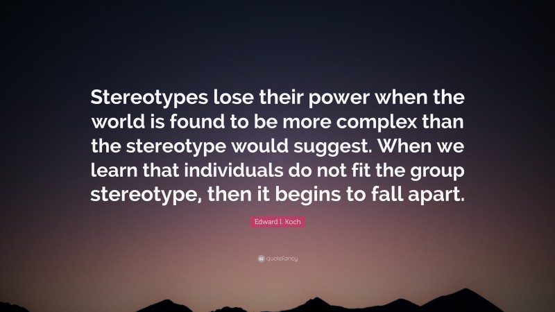Edward I. Koch Quote: “Stereotypes lose their power when the world is found to be more complex than the stereotype would suggest. When we learn that individuals do not fit the group stereotype, then it begins to fall apart.”