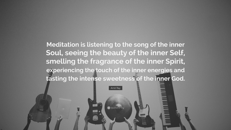 Amit Ray Quote: “Meditation is listening to the song of the inner Soul, seeing the beauty of the inner Self, smelling the fragrance of the inner Spirit, experiencing the touch of the inner energies and tasting the intense sweetness of the inner God.”