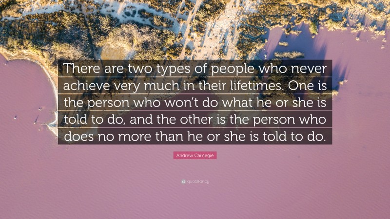 Andrew Carnegie Quote: “There are two types of people who never achieve very much in their lifetimes. One is the person who won’t do what he or she is told to do, and the other is the person who does no more than he or she is told to do.”