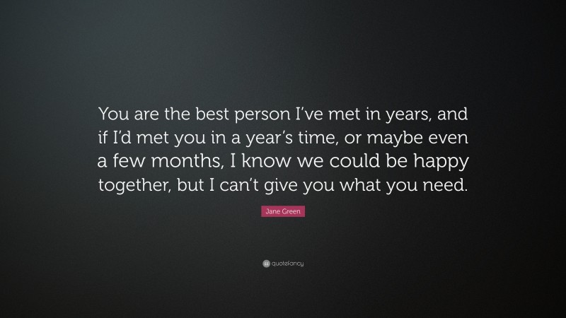 Jane Green Quote: “You are the best person I’ve met in years, and if I’d met you in a year’s time, or maybe even a few months, I know we could be happy together, but I can’t give you what you need.”