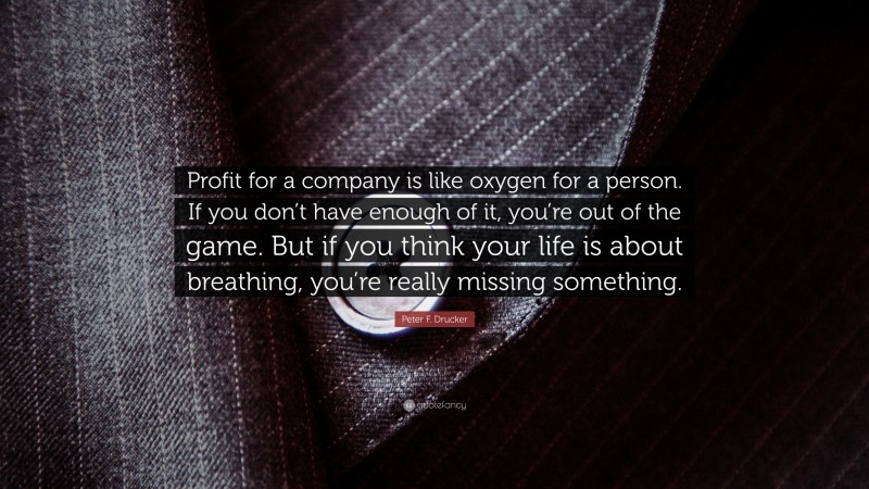 Peter F. Drucker Quote: “Profit for a company is like oxygen for a person. If you don’t have enough of it, you’re out of the game. But if you think your life is about breathing, you’re really missing something.”