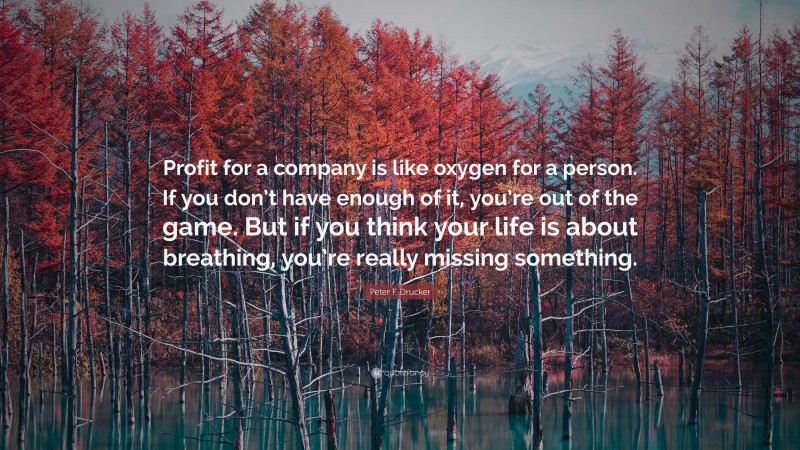 Peter F. Drucker Quote: “Profit for a company is like oxygen for a person. If you don’t have enough of it, you’re out of the game. But if you think your life is about breathing, you’re really missing something.”