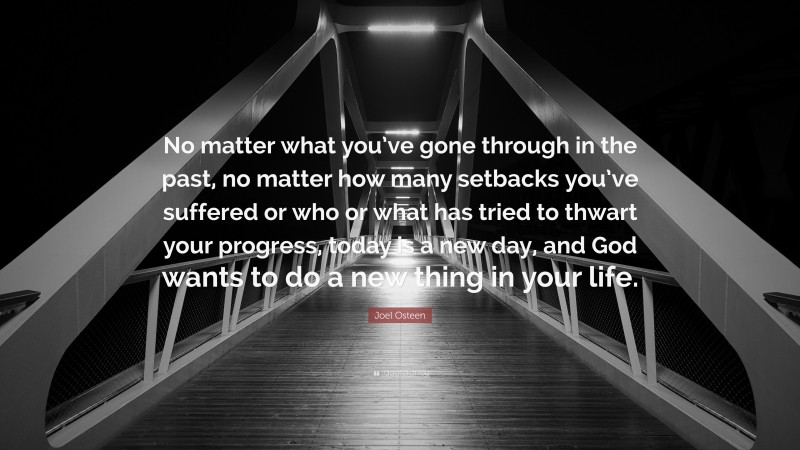 Joel Osteen Quote: “No matter what you’ve gone through in the past, no matter how many setbacks you’ve suffered or who or what has tried to thwart your progress, today is a new day, and God wants to do a new thing in your life.”