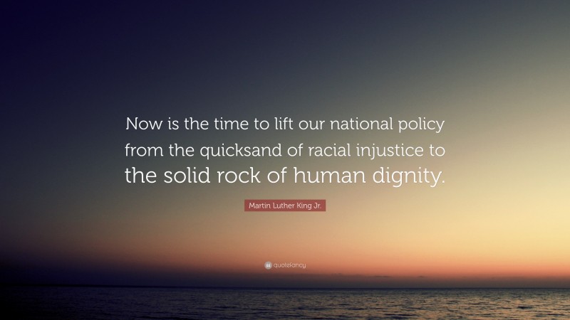 Martin Luther King Jr. Quote: “Now is the time to lift our national policy from the quicksand of racial injustice to the solid rock of human dignity.”