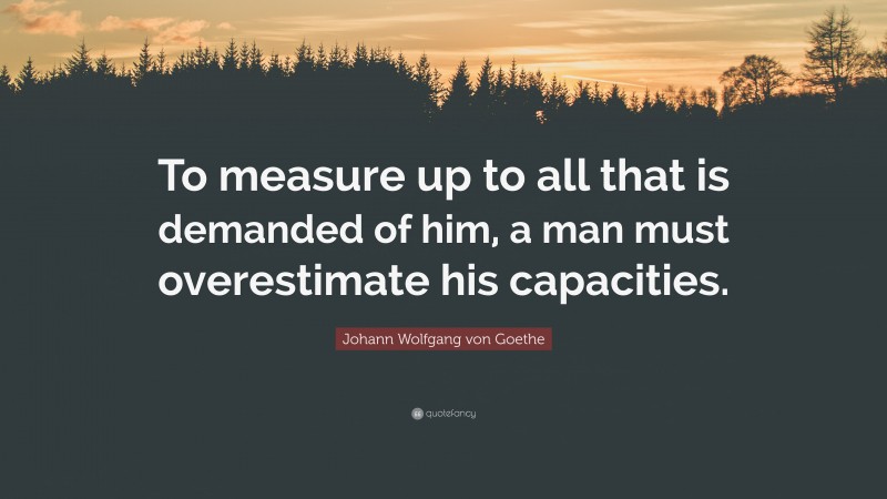Johann Wolfgang von Goethe Quote: “To measure up to all that is demanded of him, a man must overestimate his capacities.”