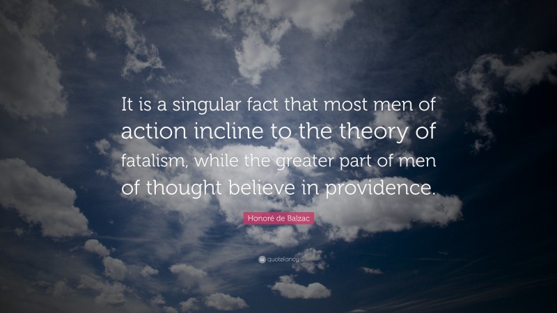Honoré de Balzac Quote: “It is a singular fact that most men of action incline to the theory of fatalism, while the greater part of men of thought believe in providence.”